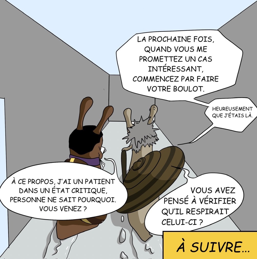 Case 36: Dr. Foresnail et Dr. Coquille s’éloignent. Dr. Coquille La prochaine fois, quand vous me promettez un cas intéressant, commencez par faire votre boulot. Heureusement que j’étais là. Dr. Foresnail À ce propos, j’ai un patient dans un état critique, personne ne sait pourquoi. Vous venez ? Dr. Coquille Vous avez pensez à vérifier qu’il respirait celui-ci? Le Dr. Coquille prend le dossier et part difficilement. “A suivre…” 