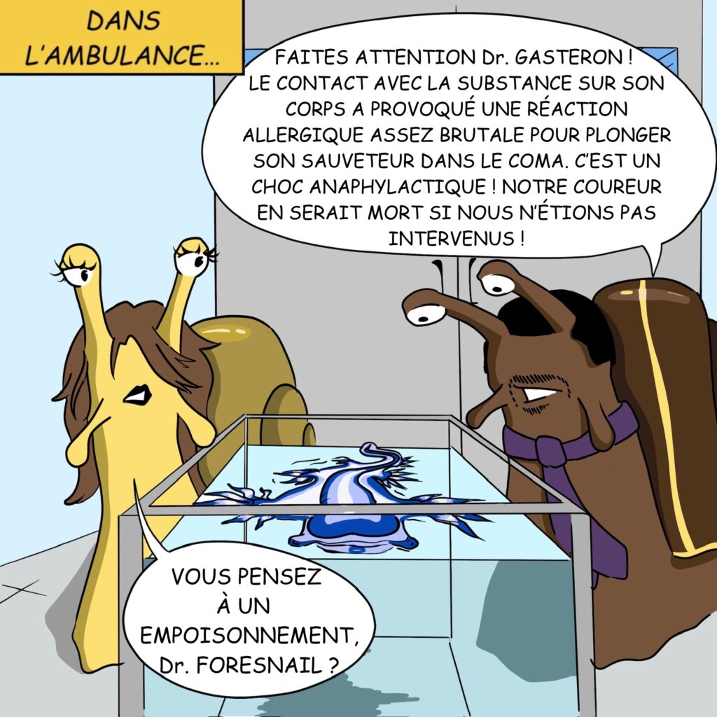 Int. Jour. Hôpital: Case 8: “Dans l’ambulance” Le mystérieux individu bleu est dans un aquarium, entouré par une équipe de médecins escargots des haies. Dr Foresnail Faites attention Dr. Gasteron! Le contact avec la substance sur son corps a provoqué une réaction allergique assez brutale pour plonger son sauveteur dans le coma. C’est un choc anaphylactique, et il aurait tué notre coureur si nous n’étions pas intervenus ! Dr Gasteron Vous pensez à un empoisonnement, Dr.Foresnail? 