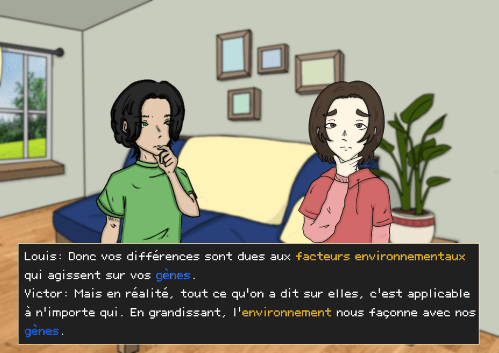 Planche 33: Victor et Louis ont l’air pensif, dans le salon Louis: Donc vos différences sont dues aux facteurs environnementaux qui agissent sur vos gènes Victor: Mais en réalité, tout ce qu’on a dit sur elles, c’est applicable à n’importe qui. En grandissant, l’environnement nous façonne avec nos gènes 