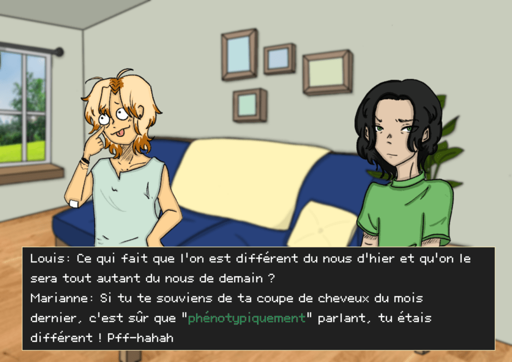 Planche 34: Marianne est à gauche en train de rigoler sur la gauche tandis que Louis la regarde, agacé Louis: Ce qui fait que l’on est différent du nous d’hier et qu’on le sera tout autant du nous de demain ? Marianne: Si tu te souviens de ta coupe de cheveux du mois dernier, c'est sûr que “phénotypiquement” parlant tu étais différent ! Pff- hahaha !