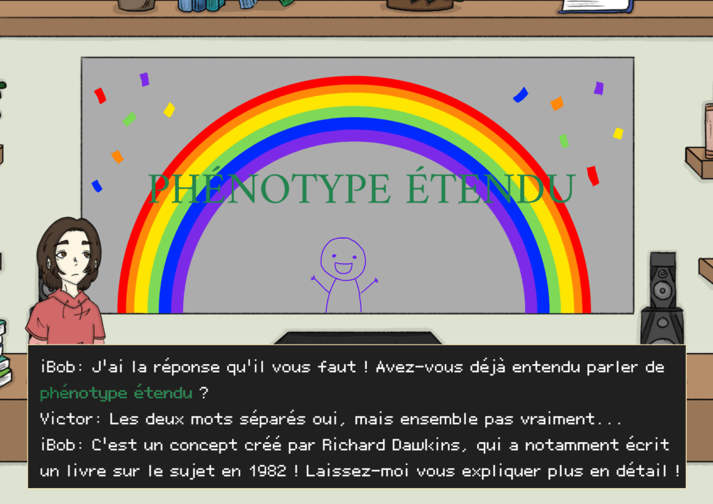 Planche 25: pose de iBob (en bonhomme bâton), les mots “phénotype étendu” sont affichés à l’écran avec un effet confetti arc-en-ciel + un arc en ciel derrière le mot iBob: J’ai la réponse qu’il vous faut! Avez-vous déjà entendu parler de phénotype étendu ? Victor: Les deux mots séparés oui, mais ensemble pas vraiment.. iBob: C’est un concept créé par Richard Dawkins, qui a notamment écrit un livre sur le sujet en 1982 ! Laissez-moi vous expliquer plus en détail ! 