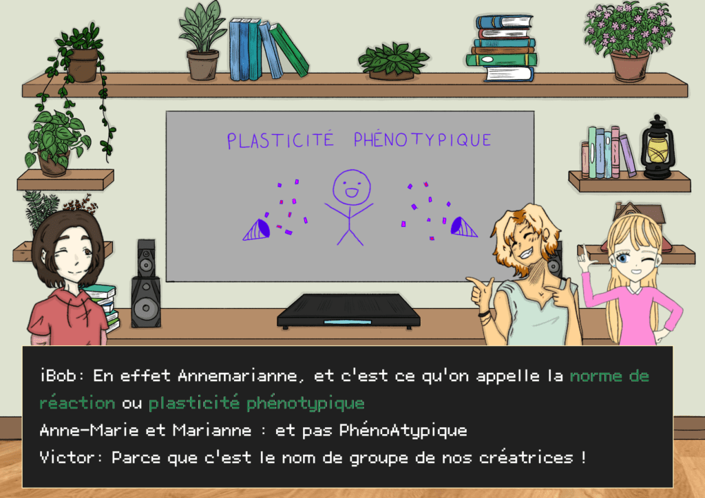 Planche 23: Plan télévision, iBob au centre de la télévision, le terme “plasticité phénotypique” écrit avec des confettis rose et violet à l’écran, Anne-Marie à gauche, Marianne à droite, Victor à droite iBob: Eh oui Annemarianne, et c’est ce qu’on appelle la norme de réaction ou plasticité phénotypique. Anne-Marie et Marianne en chœur: et pas PhénoAtypique Victor: clin d’oeil Parce que ça c’est le nom de groupe de nos créatrices !